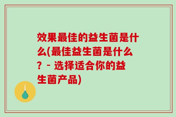 效果最佳的益生菌是什么(最佳益生菌是什么？- 选择适合你的益生菌产品)