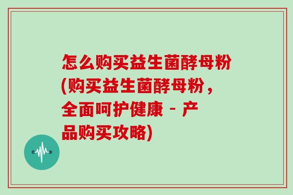 怎么购买益生菌酵母粉(购买益生菌酵母粉,全面呵护健康 - 产品购买攻略) 怎么购买益生菌酵母粉(购买益生菌酵母粉,全面呵护健康 - 产品购买攻略)