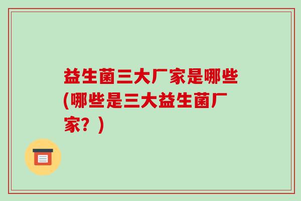 益生菌三大厂家是哪些(哪些是三大益生菌厂家?) 益生菌三大厂家是哪些(哪些是三大益生菌厂家?)