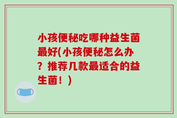 小孩便秘吃哪种益生菌最好(小孩便秘怎么办？推荐几款最适合的益生菌！)