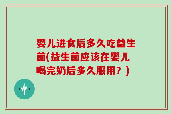 婴儿进食后多久吃益生菌(益生菌应该在婴儿喝完奶后多久服用？)