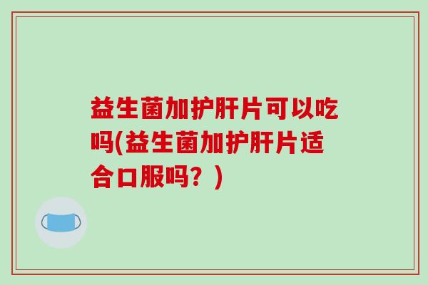 益生菌加片可以吃吗(益生菌加片适合口服吗?) 益生菌加片可以吃吗(益生菌加片适合口服吗?)