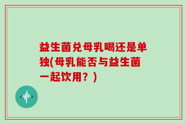 益生菌兑母乳喝还是单独(母乳能否与益生菌一起饮用？)