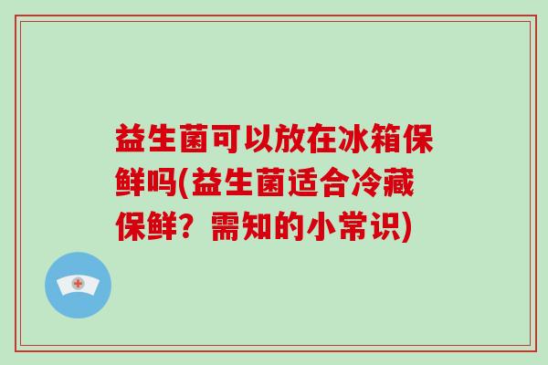 益生菌可以放在冰箱保鲜吗(益生菌适合冷藏保鲜？需知的小常识)