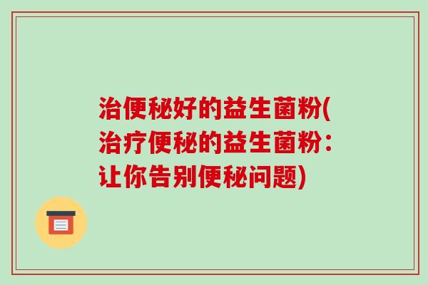 治便秘好的益生菌粉(治疗便秘的益生菌粉：让你告别便秘问题)