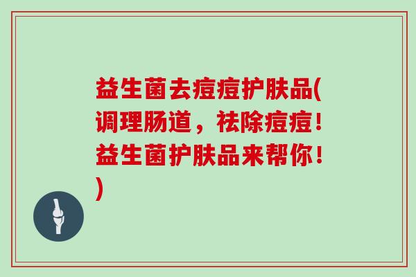 益生菌去痘痘护肤品(调理肠道，祛除痘痘！益生菌护肤品来帮你！)