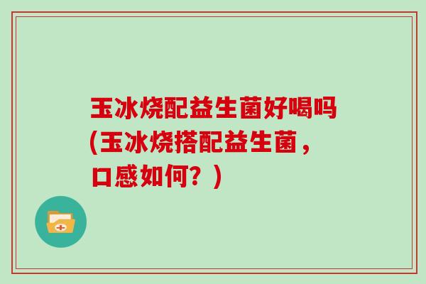 玉冰烧配益生菌好喝吗(玉冰烧搭配益生菌，口感如何？)