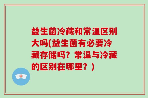 益生菌冷藏和常温区别大吗(益生菌有必要冷藏存储吗？常温与冷藏的区别在哪里？)