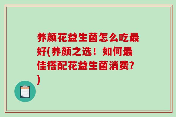 养颜花益生菌怎么吃最好(养颜之选！如何最佳搭配花益生菌消费？)