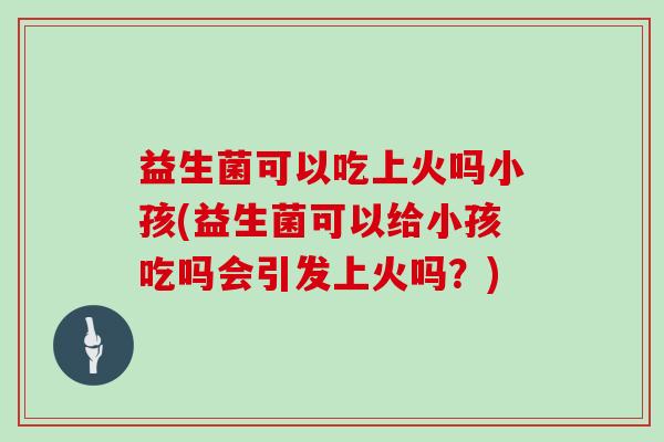 益生菌可以吃上火吗小孩(益生菌可以给小孩吃吗会引发上火吗？)