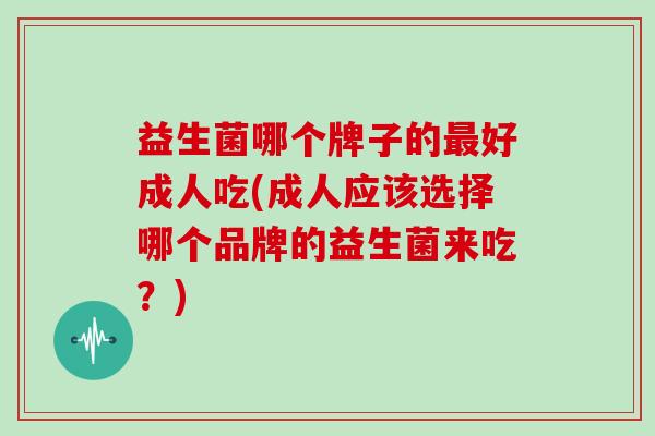 益生菌哪个牌子的最好成人吃(成人应该选择哪个品牌的益生菌来吃？)