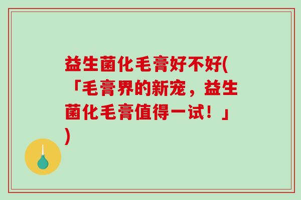 益生菌化毛膏好不好(「毛膏界的新宠，益生菌化毛膏值得一试！」)