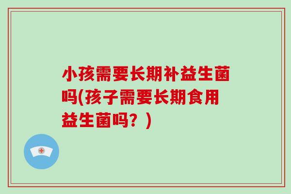 小孩需要长期补益生菌吗(孩子需要长期食用益生菌吗?) 小孩需要长期补益生菌吗(孩子需要长期食用益生菌吗?)