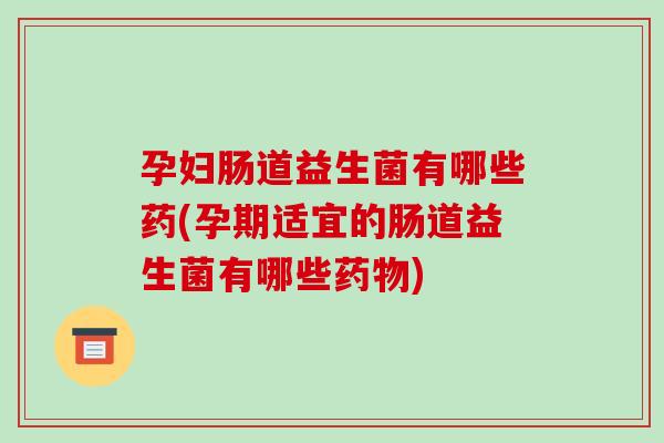 孕妇肠道益生菌有哪些药(孕期适宜的肠道益生菌有哪些药物)