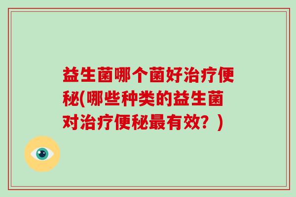 益生菌哪个菌好治疗便秘(哪些种类的益生菌对治疗便秘最有效？)