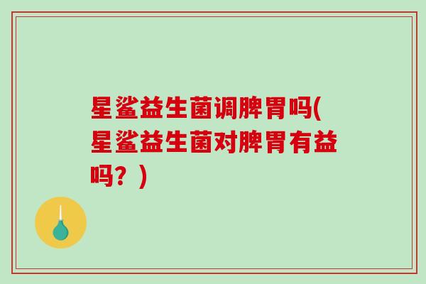 星鲨益生菌调脾胃吗(星鲨益生菌对脾胃有益吗？)