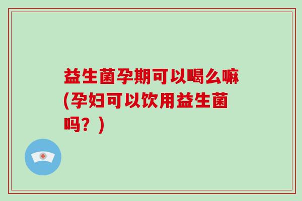 益生菌孕期可以喝么嘛(孕妇可以饮用益生菌吗？)