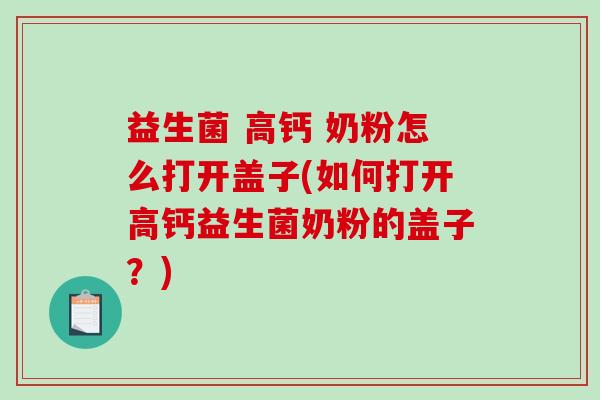 益生菌 高钙 奶粉怎么打开盖子(如何打开高钙益生菌奶粉的盖子？)