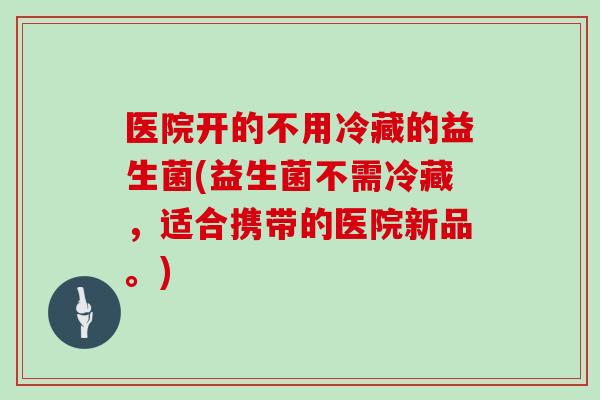 医院开的不用冷藏的益生菌(益生菌不需冷藏，适合携带的医院新品。)