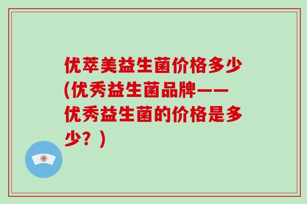 优萃美益生菌价格多少(优秀益生菌品牌——优秀益生菌的价格是多少？)