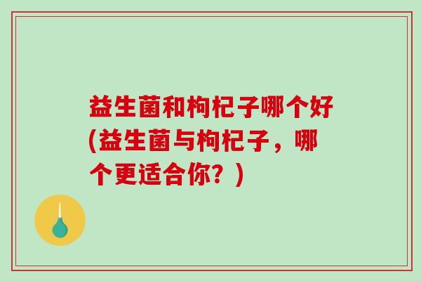 益生菌和枸杞子哪个好(益生菌与枸杞子，哪个更适合你？)