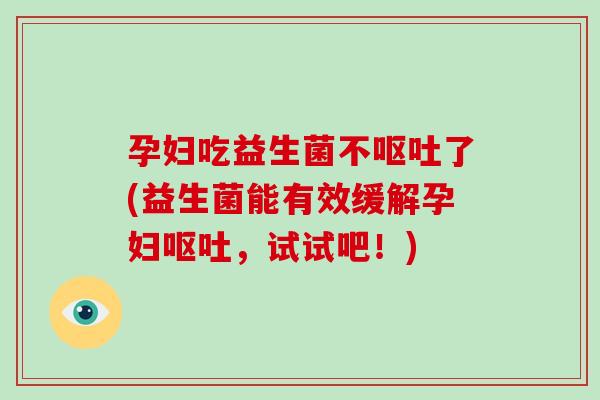 孕妇吃益生菌不呕吐了(益生菌能有效缓解孕妇呕吐，试试吧！)