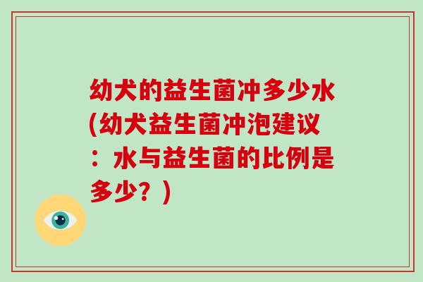 幼犬的益生菌冲多少水(幼犬益生菌冲泡建议：水与益生菌的比例是多少？)