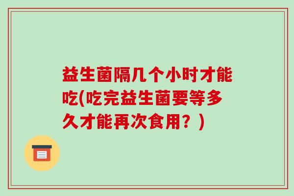 益生菌隔几个小时才能吃(吃完益生菌要等多久才能再次食用？)