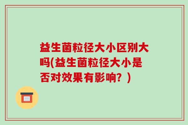 益生菌粒径大小区别大吗(益生菌粒径大小是否对效果有影响？)