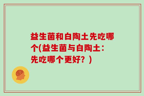 益生菌和白陶土先吃哪个(益生菌与白陶土：先吃哪个更好？)