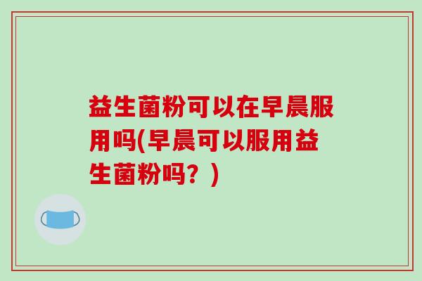 益生菌粉可以在早晨服用吗(早晨可以服用益生菌粉吗？)