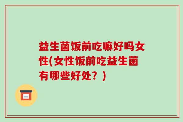 益生菌饭前吃嘛好吗女性(女性饭前吃益生菌有哪些好处？)