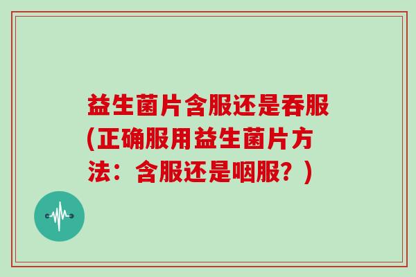 益生菌片含服还是吞服(正确服用益生菌片方法:含服还是咽服?) 益生菌片含服还是吞服(正确服用益生菌片方法:含服还是咽服?)