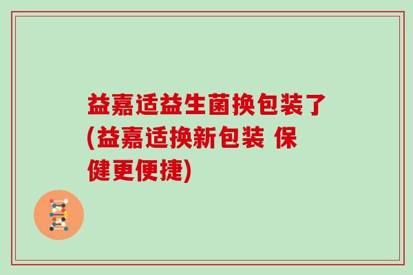 益嘉适益生菌换包装了(益嘉适换新包装 保健更便捷)