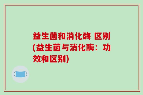 益生菌和消化酶 区别(益生菌与消化酶：功效和区别)