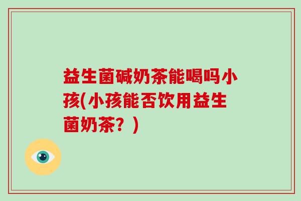 益生菌碱奶茶能喝吗小孩(小孩能否饮用益生菌奶茶？)