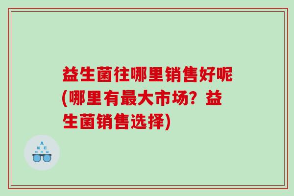 益生菌往哪里销售好呢(哪里有最大市场？益生菌销售选择)