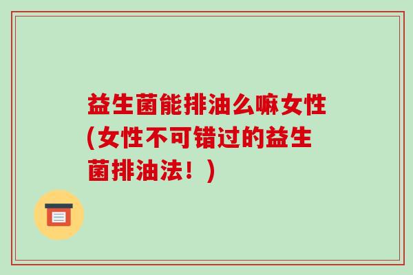 益生菌能排油么嘛女性(女性不可错过的益生菌排油法!) 益生菌能排油么嘛女性(女性不可错过的益生菌排油法!)