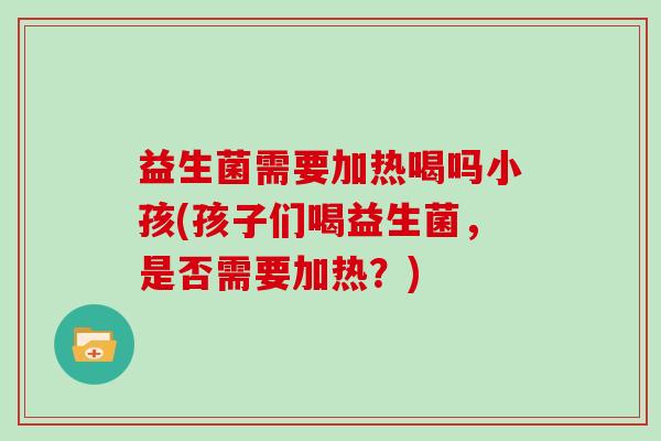 益生菌需要加热喝吗小孩(孩子们喝益生菌，是否需要加热？)