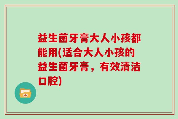 益生菌牙膏大人小孩都能用(适合大人小孩的益生菌牙膏，有效清洁口腔)