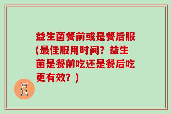 益生菌餐前或是餐后服(佳服用时间?益生菌是餐前吃还是餐后吃更有效?) 益生菌餐前或是餐后服(佳服用时间?益生菌是餐前吃还是餐后吃更有效?)