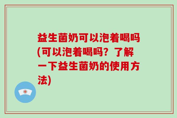益生菌奶可以泡着喝吗(可以泡着喝吗？了解一下益生菌奶的使用方法)