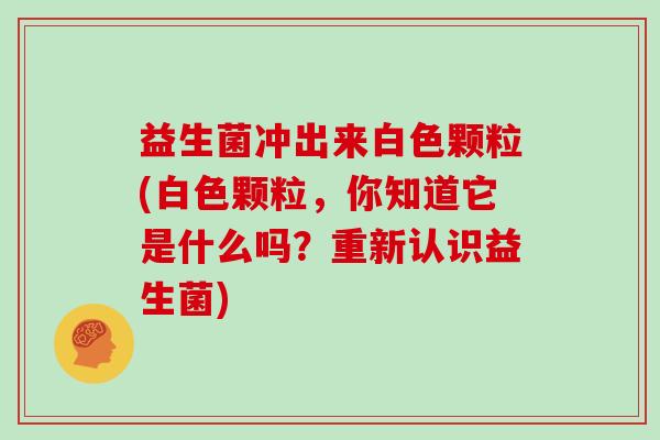益生菌冲出来白色颗粒(白色颗粒，你知道它是什么吗？重新认识益生菌)