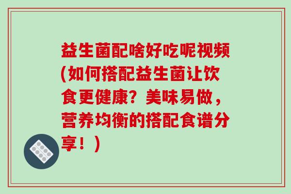 益生菌配啥好吃呢视频(如何搭配益生菌让饮食更健康？美味易做，营养均衡的搭配食谱分享！)