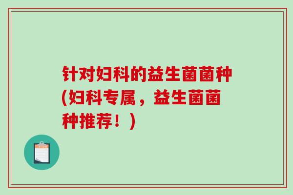 针对妇科的益生菌菌种(妇科专属，益生菌菌种推荐！)