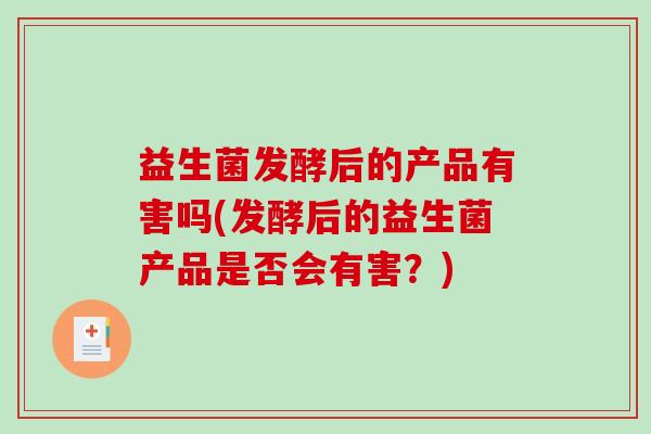 益生菌发酵后的产品有害吗(发酵后的益生菌产品是否会有害？)