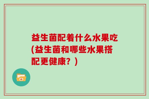 益生菌配着什么水果吃(益生菌和哪些水果搭配更健康？)