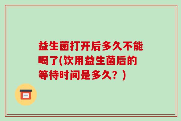 益生菌打开后多久不能喝了(饮用益生菌后的等待时间是多久？)
