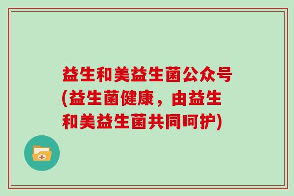 益生和美益生菌公众号(益生菌健康，由益生和美益生菌共同呵护)