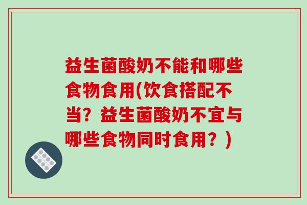 益生菌酸奶不能和哪些食物食用(饮食搭配不当？益生菌酸奶不宜与哪些食物同时食用？)